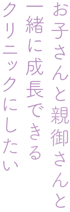 お子さんと親御さんと一緒に成長できるクリニックにしたい